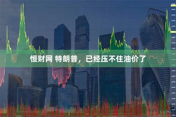 恒财网 特朗普，已经压不住油价了